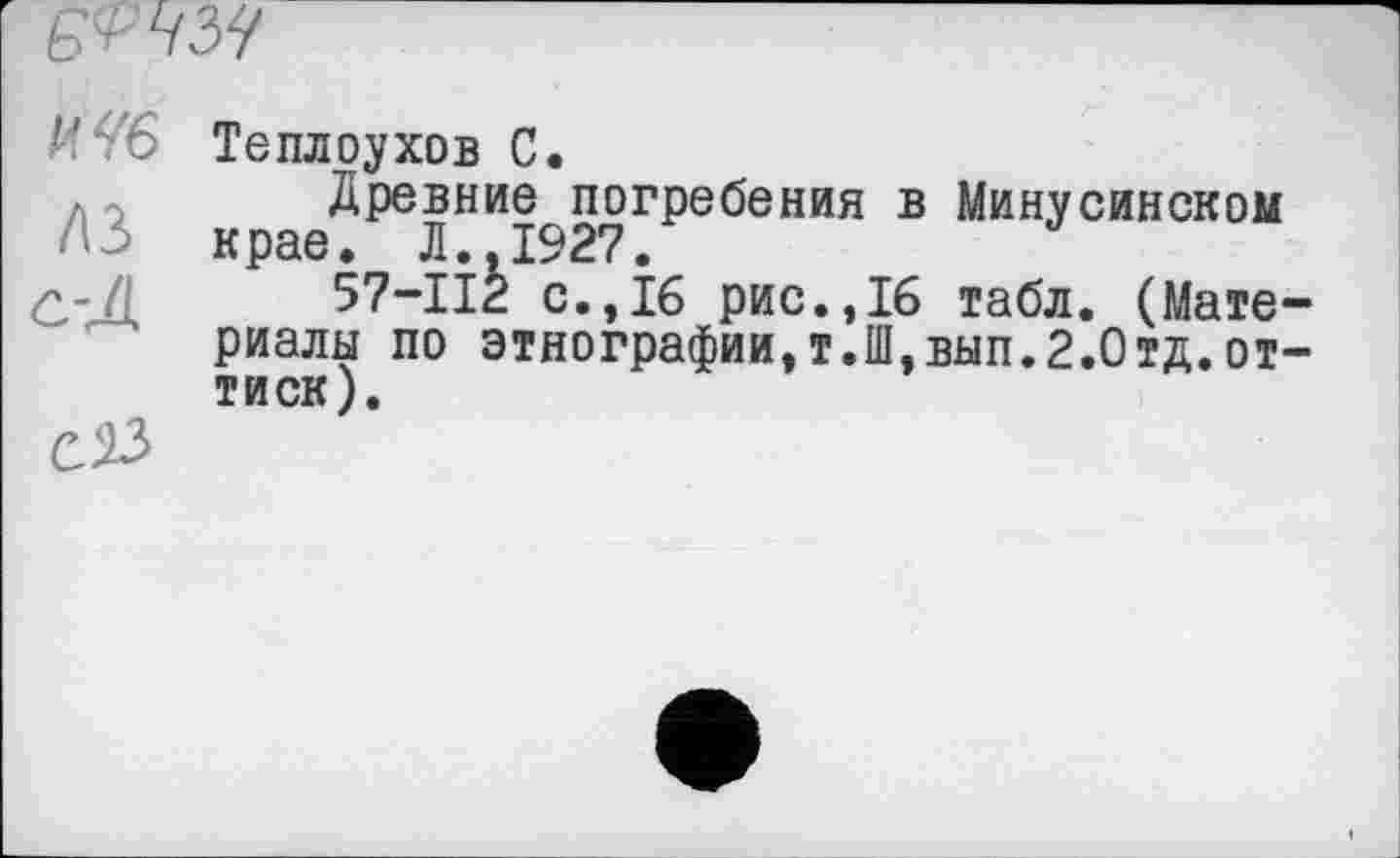 ﻿
И46 Теплоухов С.
Древние погребения в Минусинском крае. Л..1927.
57-112 с.,16 рис.,16 табл. (Материалы по этнографии,т.П1,вып.2.Отд.оттиск).
С 23